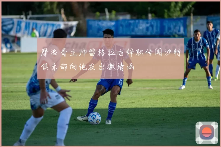 摩洛哥主帅雷格拉吉辞职传闻沙特俱乐部向他发出邀请函