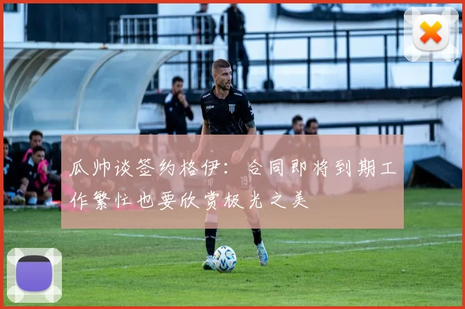 瓜帅谈签约格伊：合同即将到期工作繁忙也要欣赏极光之美