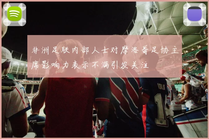 非洲足联内部人士对摩洛哥足协主席影响力表示不满引发关注