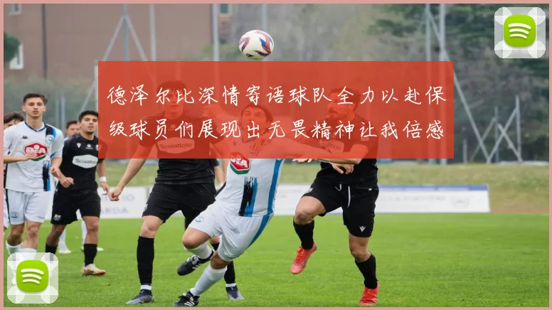 德泽尔比深情寄语球队全力以赴保级球员们展现出无畏精神让我倍感自豪
