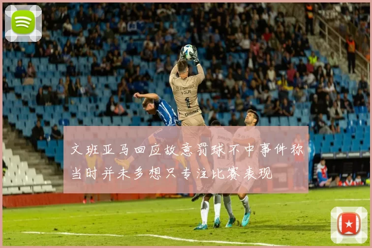 文班亚马回应故意罚球不中事件称当时并未多想只专注比赛表现
