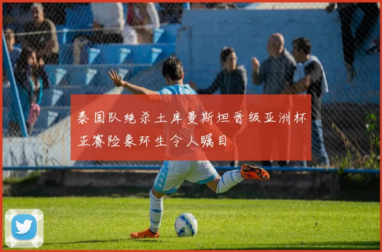 泰国队绝杀土库曼斯坦晋级亚洲杯正赛险象环生令人瞩目