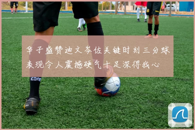 华子盛赞迪文岑佐关键时刻三分球表现令人震撼硬气十足深得我心