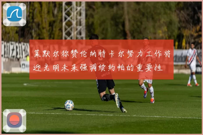 莱默尔称赞伦纳特卡尔努力工作将迎光明未来强调续约帕的重要性