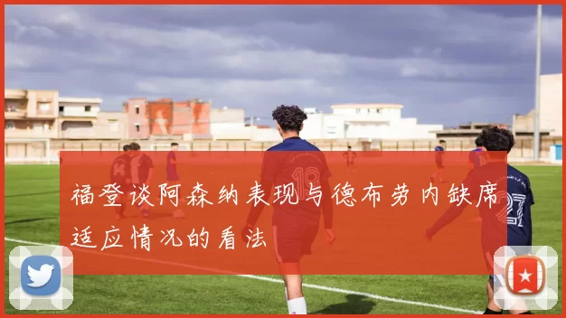 福登谈阿森纳表现与德布劳内缺席适应情况的看法