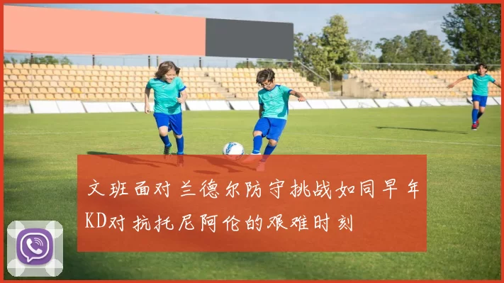 文班面对兰德尔防守挑战如同早年KD对抗托尼阿伦的艰难时刻
