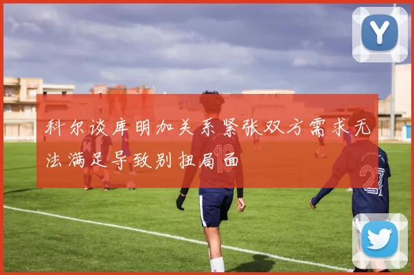 科尔谈库明加关系紧张双方需求无法满足导致别扭局面