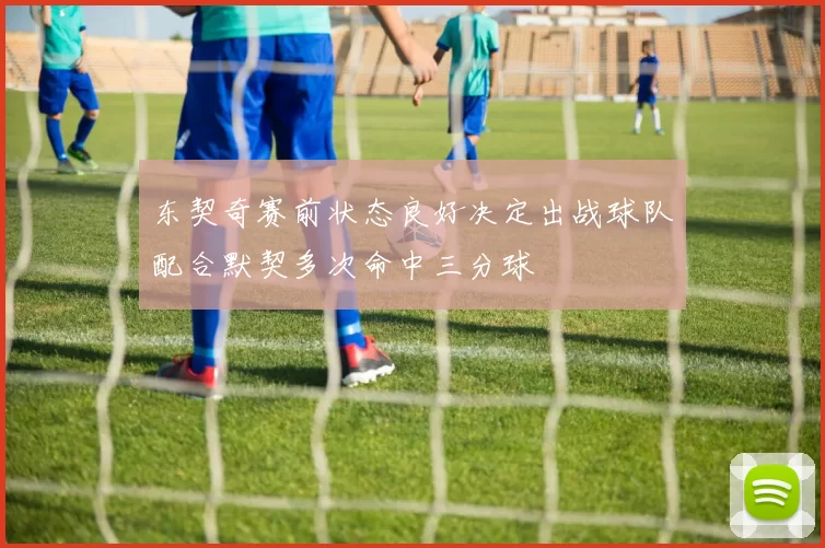 东契奇赛前状态良好决定出战球队配合默契多次命中三分球