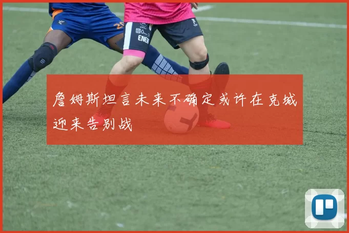 詹姆斯坦言未来不确定或许在克城迎来告别战